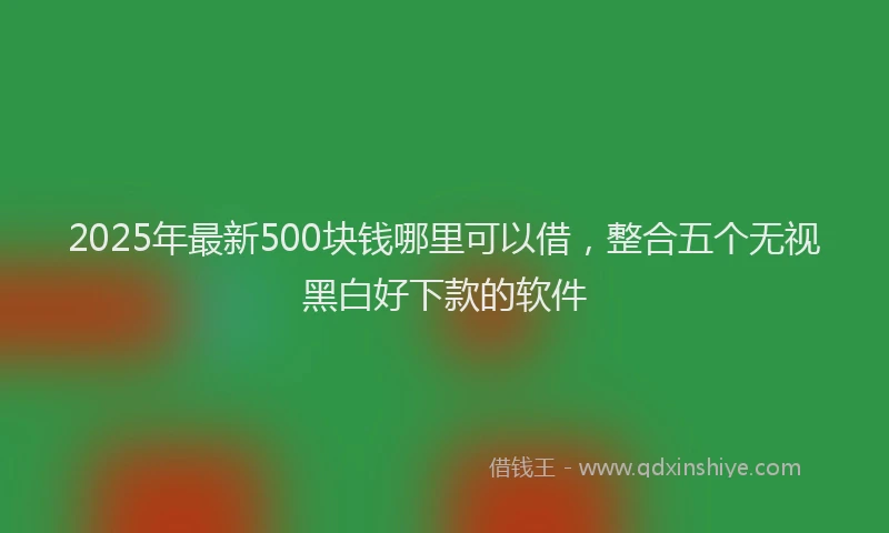2025年最新500块钱哪里可以借，整合五个无视黑白好下款的软件