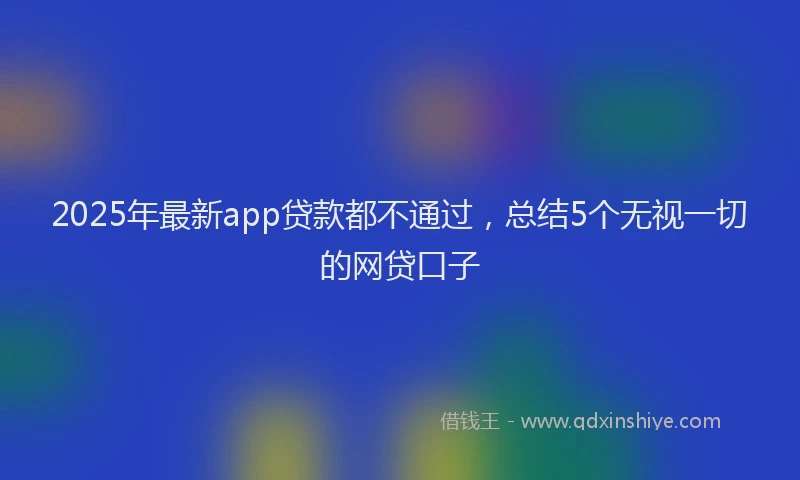 2025年最新app贷款都不通过，总结5个无视一切的网贷口子
