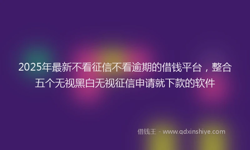 2025年最新不看征信不看逾期的借钱平台，整合五个无视黑白无视征信申请就下款的软件
