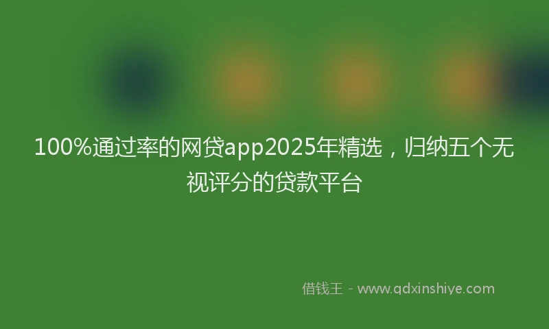 100%通过率的网贷app2025年精选，归纳五个无视评分的贷款平台