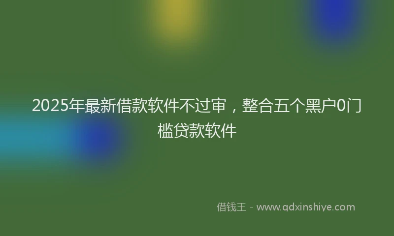 2025年最新借款软件不过审，整合五个黑户0门槛贷款软件