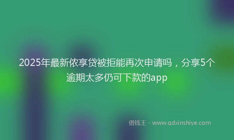 2025年最新侬享贷被拒能再次申请吗，分享5个逾期太多仍可下款的app