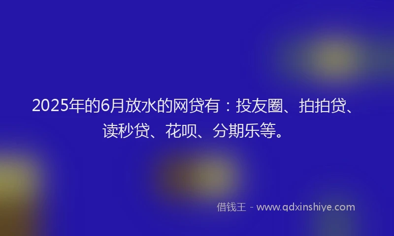 2025年的6月放水的网贷有：投友圈、拍拍贷、读秒贷、花呗、分期乐等。