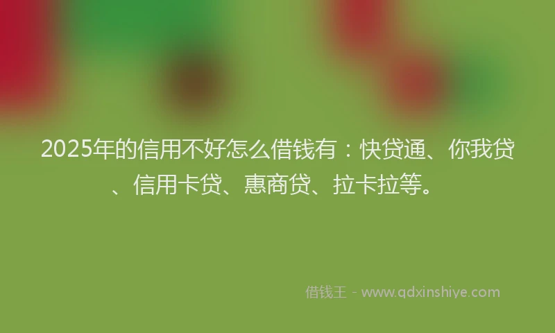 2025年的信用不好怎么借钱有：快贷通、你我贷、信用卡贷、惠商贷、拉卡拉等。