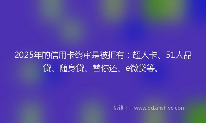 2025年的信用卡终审是被拒有：超人卡、51人品贷、随身贷、替你还、e微贷等。