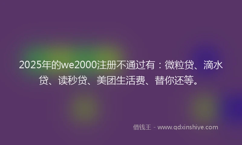 2025年的we2000注册不通过有：微粒贷、滴水贷、读秒贷、美团生活费、替你还等。