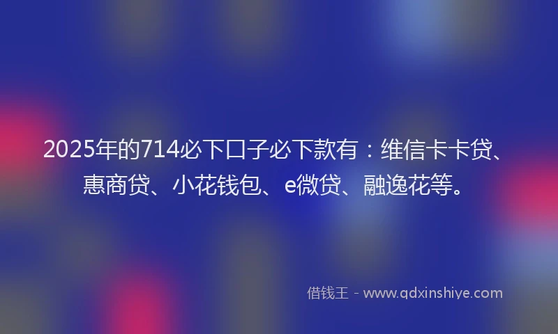 2025年的714必下口子必下款有：维信卡卡贷、惠商贷、小花钱包、e微贷、融逸花等。