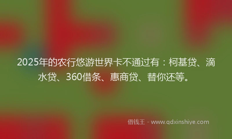 2025年的农行悠游世界卡不通过有：柯基贷、滴水贷、360借条、惠商贷、替你还等。