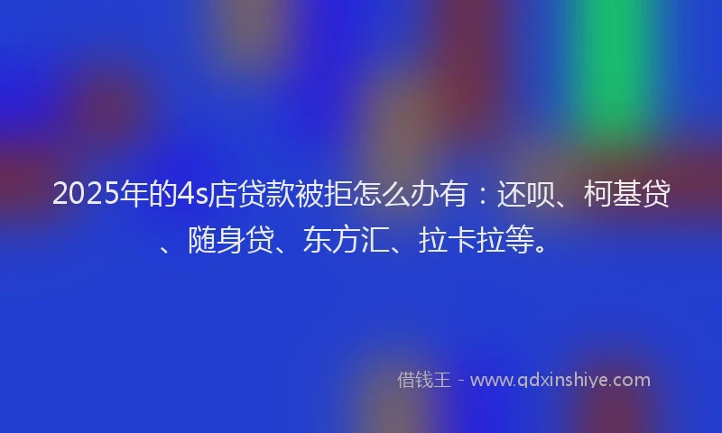 2025年的4s店贷款被拒怎么办有：还呗、柯基贷、随身贷、东方汇、拉卡拉等。