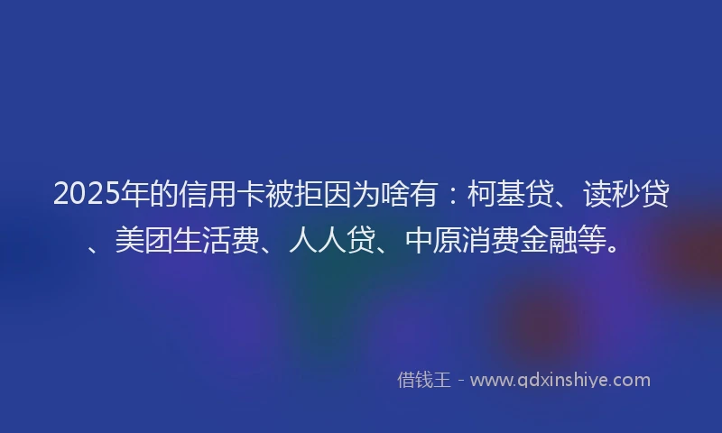 2025年的信用卡被拒因为啥有：柯基贷、读秒贷、美团生活费、人人贷、中原消费金融等。