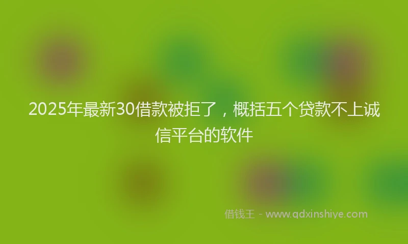 2025年最新30借款被拒了，概括五个贷款不上诚信平台的软件