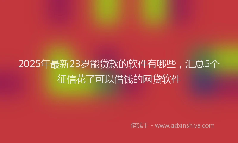 2025年最新23岁能贷款的软件有哪些，汇总5个征信花了可以借钱的网贷软件