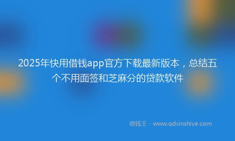 2025年快用借钱app官方下载最新版本，总结五个不用面签和芝麻分的贷款软件