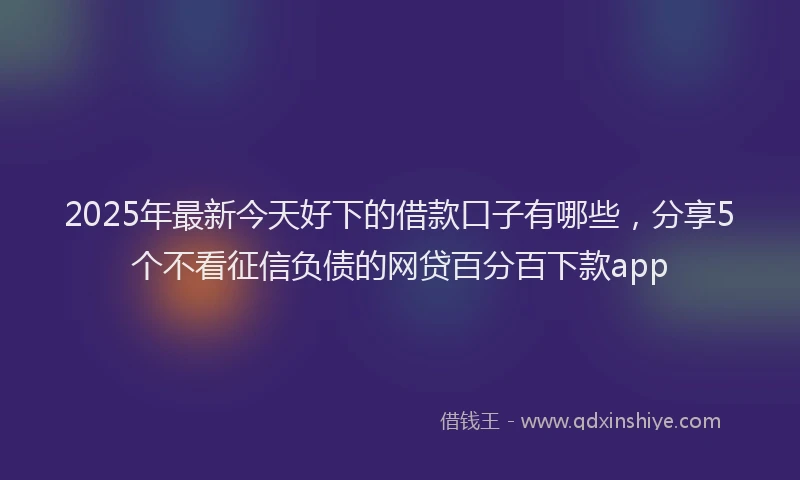 2025年最新今天好下的借款口子有哪些，分享5个不看征信负债的网贷百分百下款app