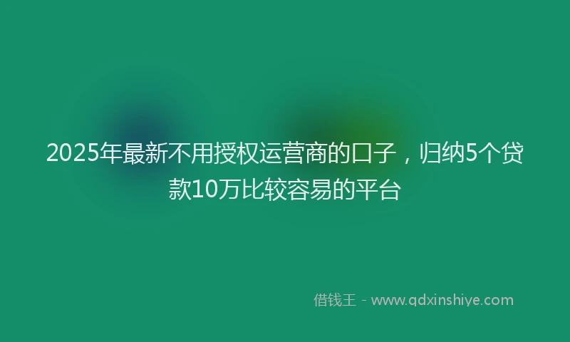 2025年最新不用授权运营商的口子，归纳5个贷款10万比较容易的平台
