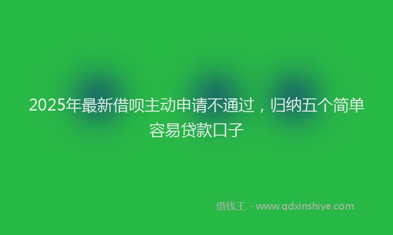 2025年最新借呗主动申请不通过，归纳五个简单容易贷款口子