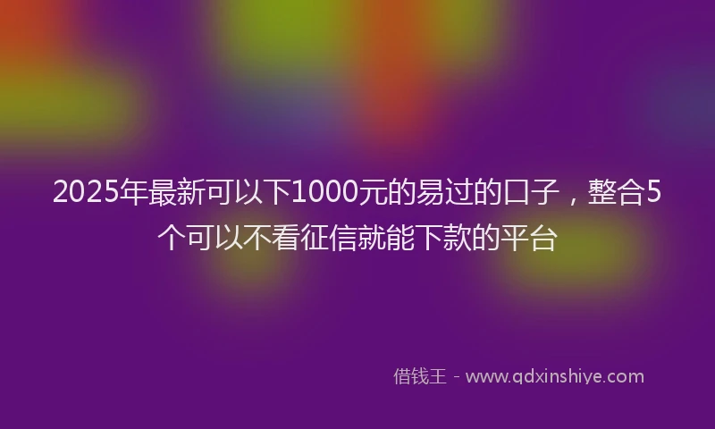 2025年最新可以下1000元的易过的口子，整合5个可以不看征信就能下款的平台