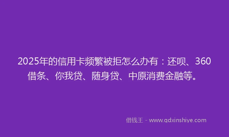 2025年的信用卡频繁被拒怎么办有：还呗、360借条、你我贷、随身贷、中原消费金融等。