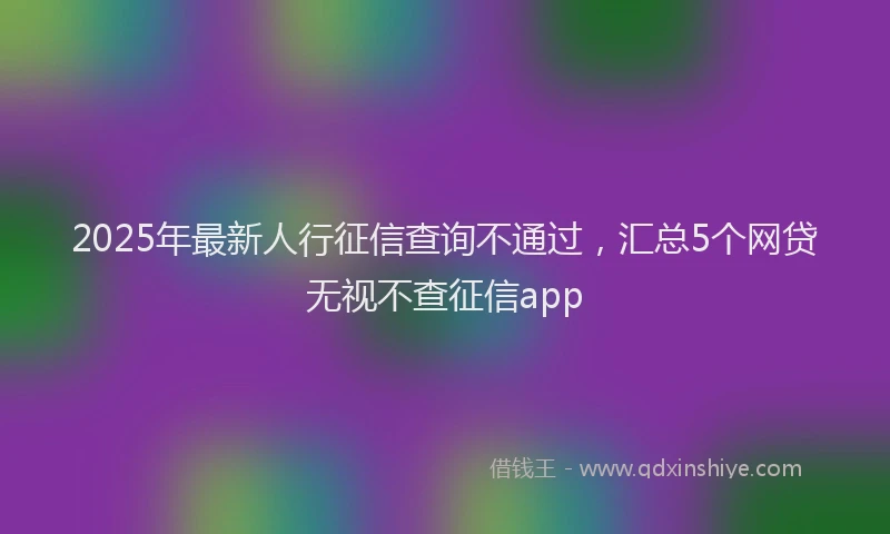 2025年最新人行征信查询不通过，汇总5个网贷无视不查征信app