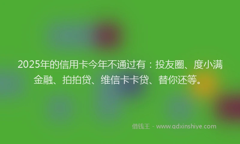 2025年的信用卡今年不通过有：投友圈、度小满金融、拍拍贷、维信卡卡贷、替你还等。