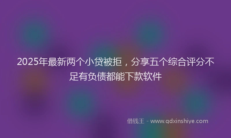 2025年最新两个小贷被拒，分享五个综合评分不足有负债都能下款软件