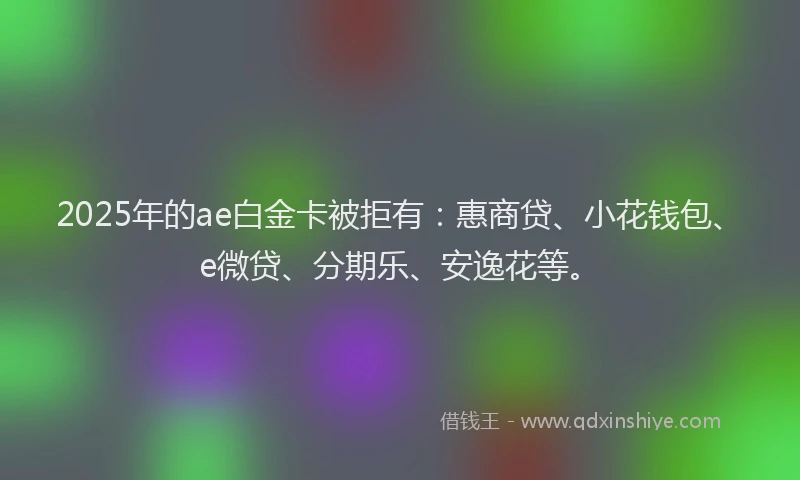 2025年的ae白金卡被拒有：惠商贷、小花钱包、e微贷、分期乐、安逸花等。