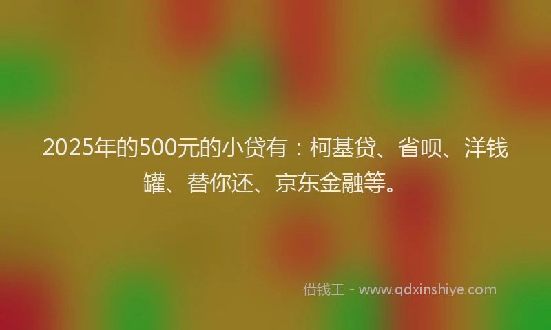 2025年的500元的小贷有：柯基贷、省呗、洋钱罐、替你还、京东金融等。