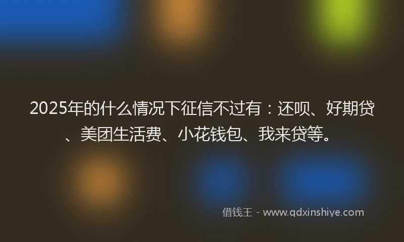 2025年的什么情况下征信不过有：还呗、好期贷、美团生活费、小花钱包、我来贷等。