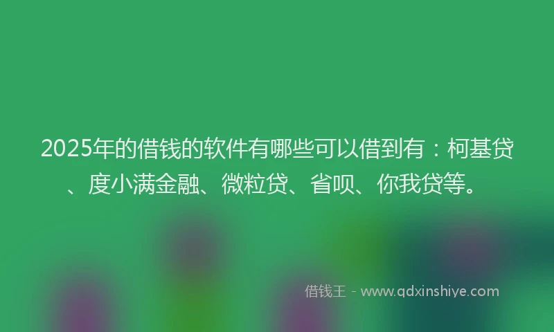 2025年的借钱的软件有哪些可以借到有：柯基贷、度小满金融、微粒贷、省呗、你我贷等。