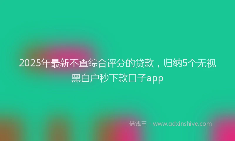 2025年最新不查综合评分的贷款，归纳5个无视黑白户秒下款口子app