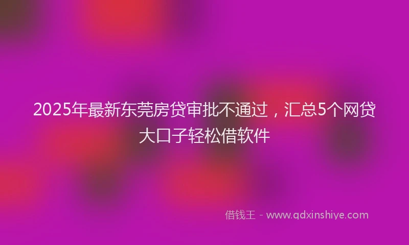 2025年最新东莞房贷审批不通过，汇总5个网贷大口子轻松借软件