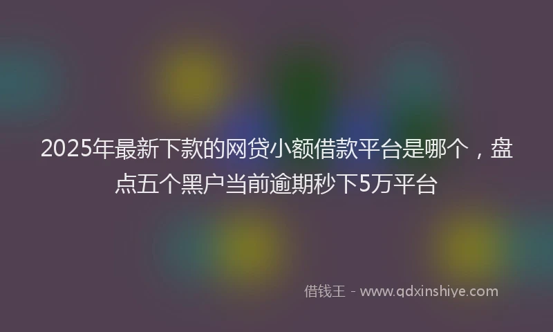 2025年最新下款的网贷小额借款平台是哪个，盘点五个黑户当前逾期秒下5万平台