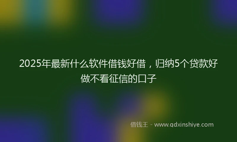 2025年最新什么软件借钱好借，归纳5个贷款好做不看征信的口子