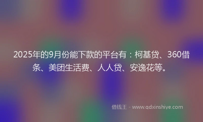 2025年的9月份能下款的平台有：柯基贷、360借条、美团生活费、人人贷、安逸花等。