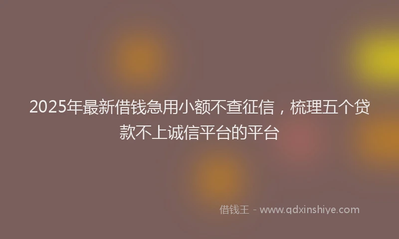 2025年最新借钱急用小额不查征信，梳理五个贷款不上诚信平台的平台