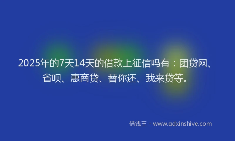 2025年的7天14天的借款上征信吗有：团贷网、省呗、惠商贷、替你还、我来贷等。