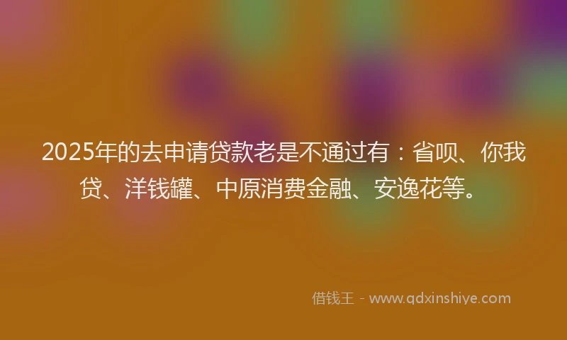 2025年的去申请贷款老是不通过有：省呗、你我贷、洋钱罐、中原消费金融、安逸花等。