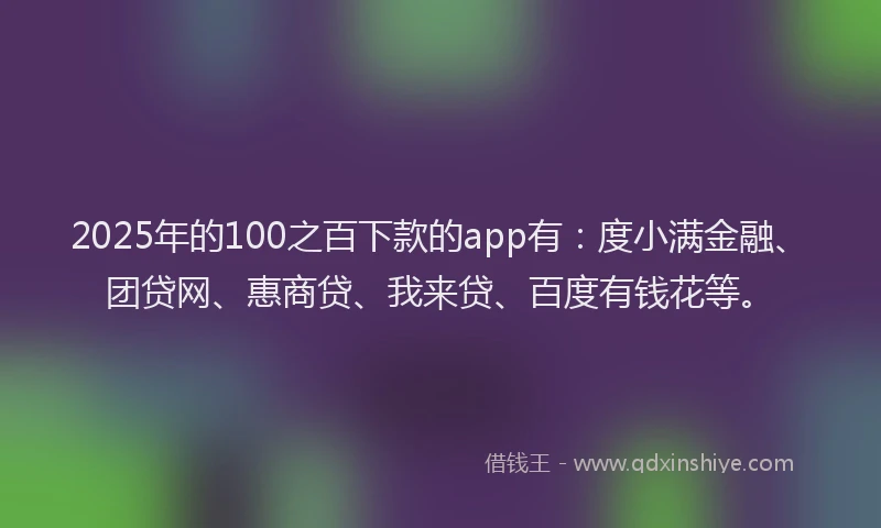 2025年的100之百下款的app有：度小满金融、团贷网、惠商贷、我来贷、百度有钱花等。
