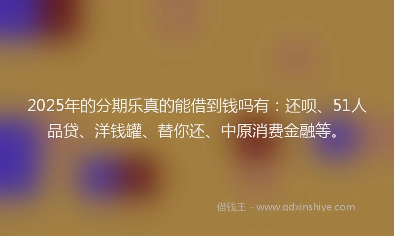 2025年的分期乐真的能借到钱吗有：还呗、51人品贷、洋钱罐、替你还、中原消费金融等。