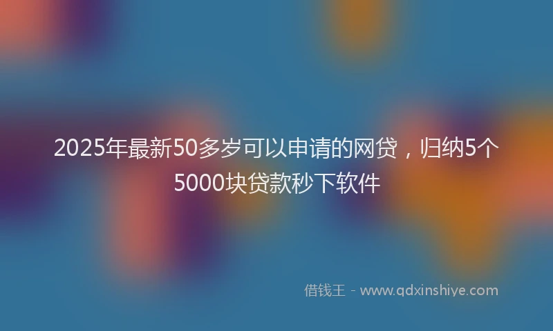 2025年最新50多岁可以申请的网贷，归纳5个5000块贷款秒下软件