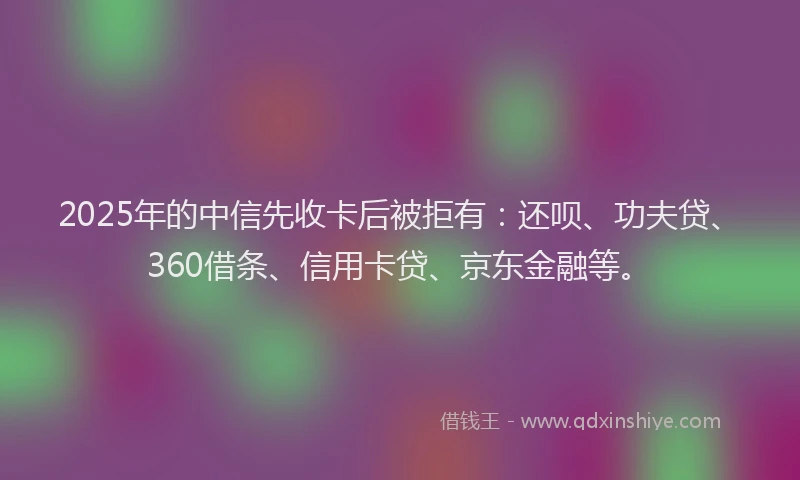 2025年的中信先收卡后被拒有：还呗、功夫贷、360借条、信用卡贷、京东金融等。