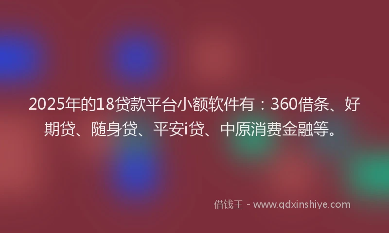 2025年的18贷款平台小额软件有：360借条、好期贷、随身贷、平安i贷、中原消费金融等。
