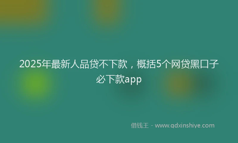 2025年最新人品贷不下款，概括5个网贷黑口子必下款app