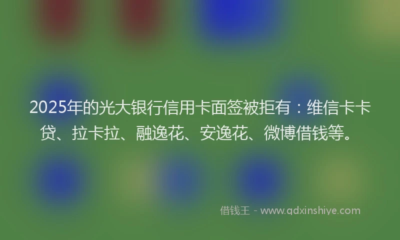 2025年的光大银行信用卡面签被拒有：维信卡卡贷、拉卡拉、融逸花、安逸花、微博借钱等。