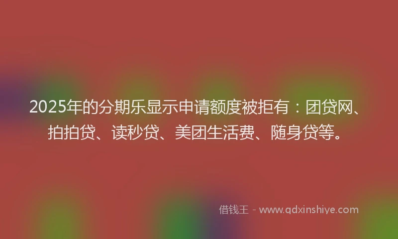 2025年的分期乐显示申请额度被拒有：团贷网、拍拍贷、读秒贷、美团生活费、随身贷等。