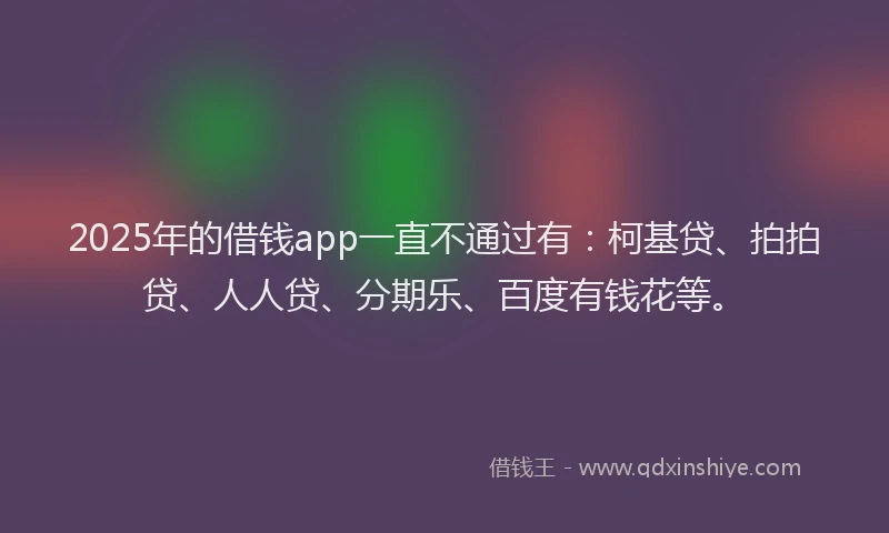 2025年的借钱app一直不通过有：柯基贷、拍拍贷、人人贷、分期乐、百度有钱花等。