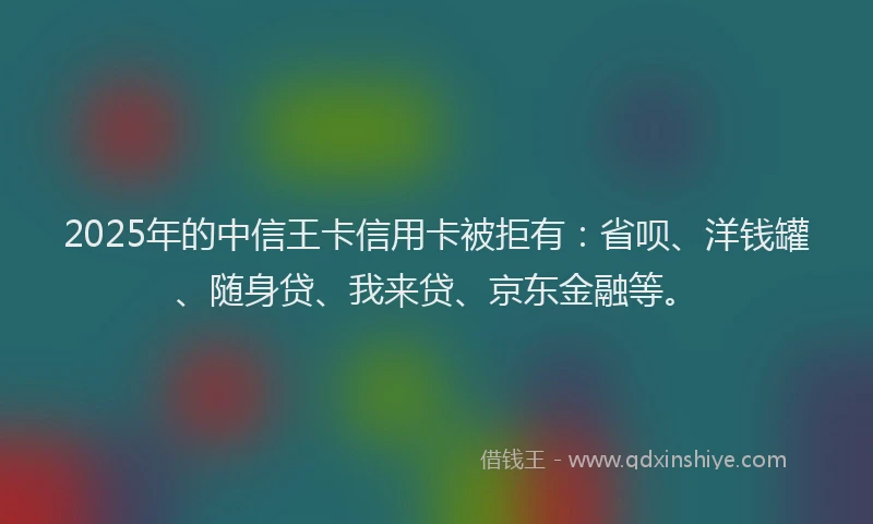 2025年的中信王卡信用卡被拒有：省呗、洋钱罐、随身贷、我来贷、京东金融等。