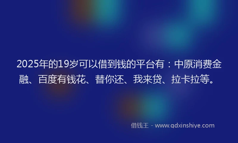 2025年的19岁可以借到钱的平台有：中原消费金融、百度有钱花、替你还、我来贷、拉卡拉等。