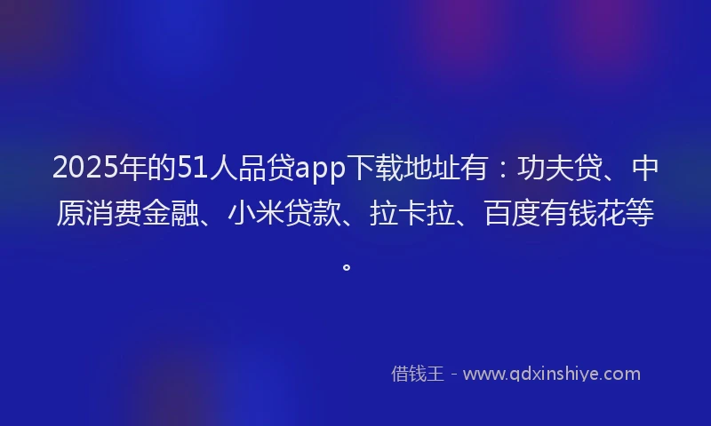 2025年的51人品贷app下载地址有：功夫贷、中原消费金融、小米贷款、拉卡拉、百度有钱花等。