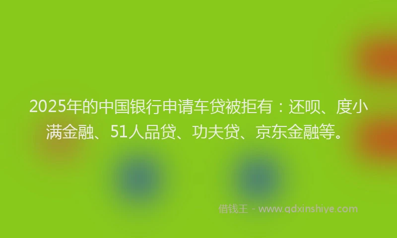 2025年的中国银行申请车贷被拒有：还呗、度小满金融、51人品贷、功夫贷、京东金融等。